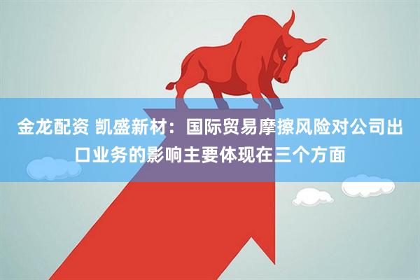 金龙配资 凯盛新材：国际贸易摩擦风险对公司出口业务的影响主要体现在三个方面
