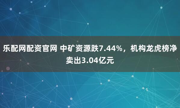 乐配网配资官网 中矿资源跌7.44%，机构龙虎榜净卖出3.04亿元