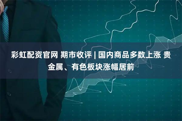 彩虹配资官网 期市收评 | 国内商品多数上涨 贵金属、有色板块涨幅居前