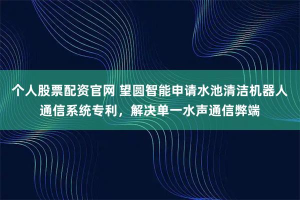 个人股票配资官网 望圆智能申请水池清洁机器人通信系统专利，解决单一水声通信弊端