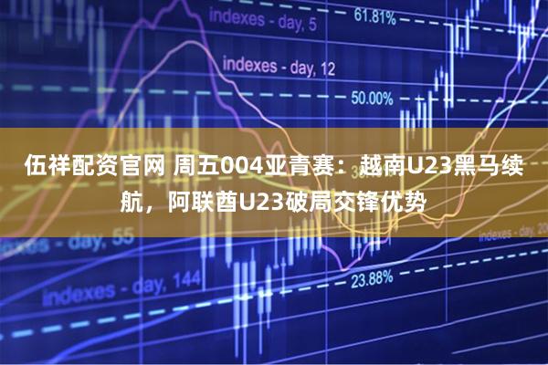 伍祥配资官网 周五004亚青赛：越南U23黑马续航，阿联酋U23破局交锋优势