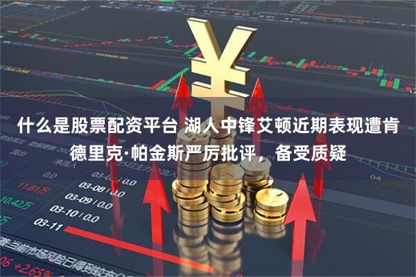 什么是股票配资平台 湖人中锋艾顿近期表现遭肯德里克·帕金斯严厉批评，备受质疑