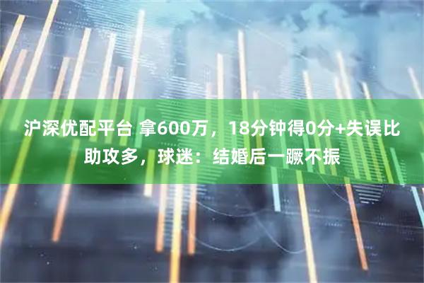 沪深优配平台 拿600万，18分钟得0分+失误比助攻多，球迷：结婚后一蹶不振