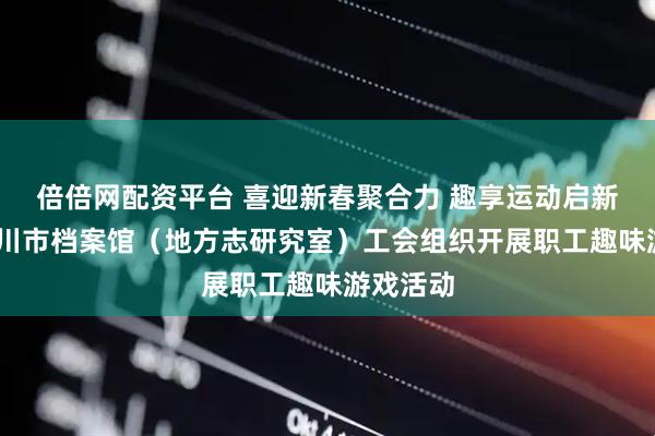 倍倍网配资平台 喜迎新春聚合力 趣享运动启新程——银川市档案馆（地方志研究室）工会组织开展职工趣味游戏活动