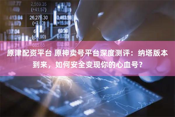 原津配资平台 原神卖号平台深度测评：纳塔版本到来，如何安全变现你的心血号？