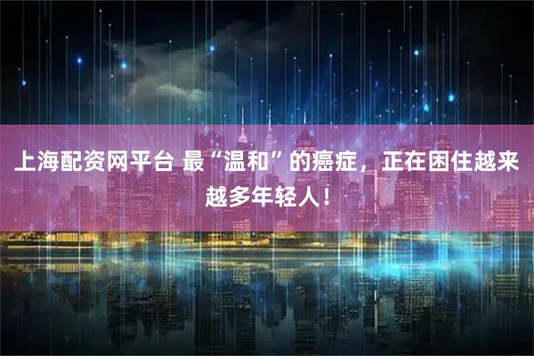 上海配资网平台 最“温和”的癌症，正在困住越来越多年轻人！