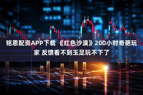 铭恩配资APP下载 《红色沙漠》200小时奇葩玩家 反馈看不到玉足玩不下了